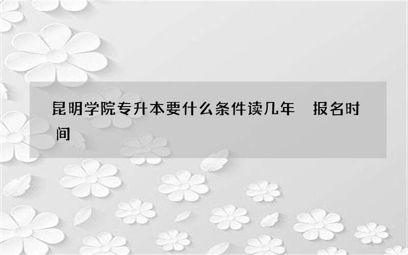 昆明学院专升本要什么条件读几年 报名时间